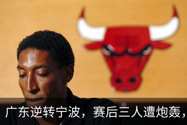 广东逆转宁波，赛后三人遭炮轰，还没打出最高进攻效率一人要担责
