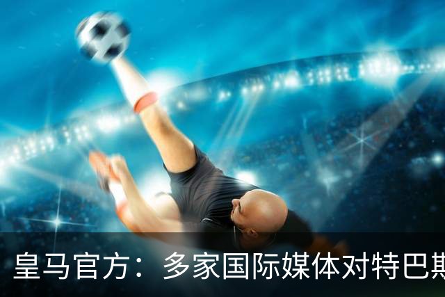 皇马官方：多家国际媒体对特巴斯的言论感到愤怒，纷纷呼吁他辞职